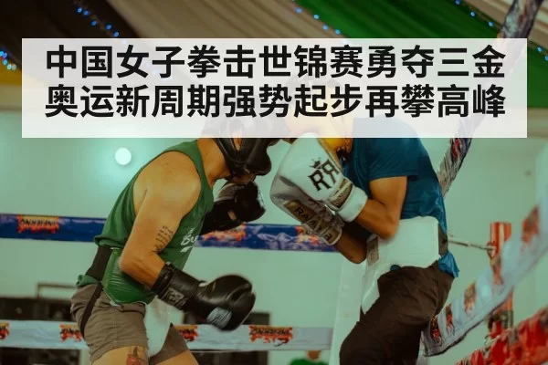 中国女子拳击世锦赛勇夺三金 奥运新周期强势起步再攀高峰